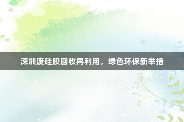 深圳废硅胶回收再利用，绿色环保新举措