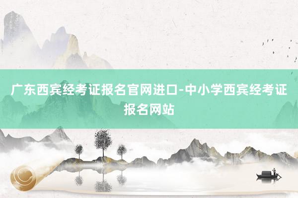 广东西宾经考证报名官网进口-中小学西宾经考证报名网站